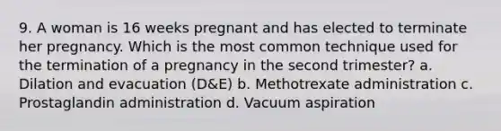 9. A woman is 16 weeks pregnant and has elected to terminate her pregnancy. Which is the most common technique used for the termination of a pregnancy in the second trimester? a. Dilation and evacuation (D&E) b. Methotrexate administration c. Prostaglandin administration d. Vacuum aspiration