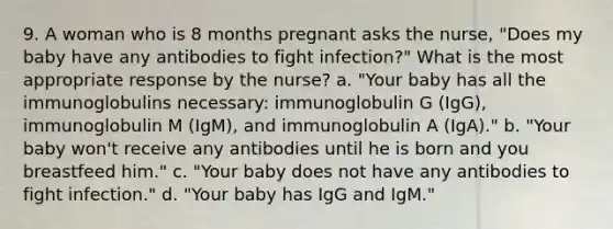 9. A woman who is 8 months pregnant asks the nurse, "Does my baby have any antibodies to fight infection?" What is the most appropriate response by the nurse? a. "Your baby has all the immunoglobulins necessary: immunoglobulin G (IgG), immunoglobulin M (IgM), and immunoglobulin A (IgA)." b. "Your baby won't receive any antibodies until he is born and you breastfeed him." c. "Your baby does not have any antibodies to fight infection." d. "Your baby has IgG and IgM."