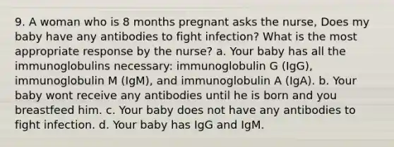 9. A woman who is 8 months pregnant asks the nurse, Does my baby have any antibodies to fight infection? What is the most appropriate response by the nurse? a. Your baby has all the immunoglobulins necessary: immunoglobulin G (IgG), immunoglobulin M (IgM), and immunoglobulin A (IgA). b. Your baby wont receive any antibodies until he is born and you breastfeed him. c. Your baby does not have any antibodies to fight infection. d. Your baby has IgG and IgM.