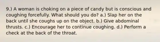 9.) A woman is choking on a piece of candy but is conscious and coughing forcefully. What should you do? a.) Slap her on the back until she coughs up on the object. b.) Give abdominal thrusts. c.) Encourage her to continue coughing. d.) Perform a check at the back of the throat.