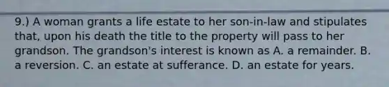 9.) A woman grants a life estate to her son-in-law and stipulates that, upon his death the title to the property will pass to her grandson. The grandson's interest is known as A. a remainder. B. a reversion. C. an estate at sufferance. D. an estate for years.