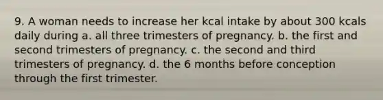 9. A woman needs to increase her kcal intake by about 300 kcals daily during a. all three trimesters of pregnancy. b. the first and second trimesters of pregnancy. c. the second and third trimesters of pregnancy. d. the 6 months before conception through the first trimester.