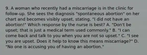 9. A woman who recently had a miscarriage is in the clinic for follow-up. She sees the diagnosis "spontaneous abortion" on her chart and becomes visibly upset, stating, "I did not have an abortion!" Which response by the nurse is best? A. "Don't be upset; that is just a medical term used commonly." B. "I can come back and talk to you when you are not so upset." C. "I see you are upset. Does it help to know this means miscarriage?" D. "No one is accusing you of having an abortion."