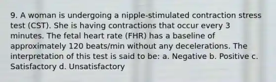 9. A woman is undergoing a nipple-stimulated contraction stress test (CST). She is having contractions that occur every 3 minutes. The fetal heart rate (FHR) has a baseline of approximately 120 beats/min without any decelerations. The interpretation of this test is said to be: a. Negative b. Positive c. Satisfactory d. Unsatisfactory