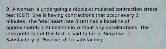 9. A woman is undergoing a nipple-stimulated contraction stress test (CST). She is having contractions that occur every 3 minutes. The fetal heart rate (FHR) has a baseline of approximately 120 beats/min without any decelerations. The interpretation of this test is said to be: a. Negative. c. Satisfactory. b. Positive. d. Unsatisfactory.