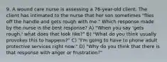 9. A wound care nurse is assessing a 76-year-old client. The client has intimated to the nurse that her son sometimes "flies off the handle and gets rough with me." Which response made by the nurse is the best response? A) "When you say 'gets rough,' what does that look like?" B) "What do you think usually provokes this to happens?" C) "I'm going to have to phone adult protective services right now." D) "Why do you think that there is that response with anger or frustration?"