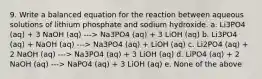 9. Write a balanced equation for the reaction between aqueous solutions of lithium phosphate and sodium hydroxide. a. Li3PO4 (aq) + 3 NaOH (aq) ---> Na3PO4 (aq) + 3 LiOH (aq) b. Li3PO4 (aq) + NaOH (aq) ---> Na3PO4 (aq) + LiOH (aq) c. Li2PO4 (aq) + 2 NaOH (aq) ---> Na3PO4 (aq) + 3 LiOH (aq) d. LiPO4 (aq) + 2 NaOH (aq) ---> NaPO4 (aq) + 3 LiOH (aq) e. None of the above