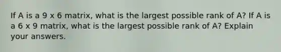 If A is a 9 x 6 ​matrix, what is the largest possible rank of​ A? If A is a 6 x 9 ​matrix, what is the largest possible rank of​ A? Explain your answers.