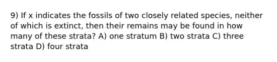 9) If x indicates the fossils of two closely related species, neither of which is extinct, then their remains may be found in how many of these strata? A) one stratum B) two strata C) three strata D) four strata