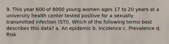 9. This year 600 of 8000 young women ages 17 to 20 years at a university health center tested positive for a sexually transmitted infection (STI). Which of the following terms best describes this data? a. An epidemic b. Incidence c. Prevalence d. Risk