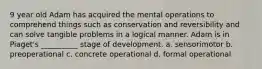 9 year old Adam has acquired the mental operations to comprehend things such as conservation and reversibility and can solve tangible problems in a logical manner. Adam is in Piaget's __________ stage of development. a. sensorimotor b. preoperational c. concrete operational d. formal operational