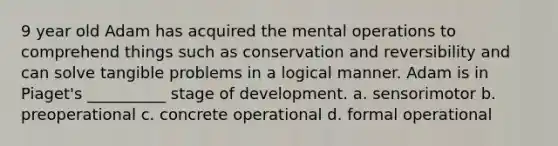 9 year old Adam has acquired the mental operations to comprehend things such as conservation and reversibility and can solve tangible problems in a logical manner. Adam is in Piaget's __________ stage of development. a. sensorimotor b. preoperational c. concrete operational d. formal operational