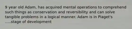 9 year old Adam, has acquired mental operations to comprehend such things as conservation and reversibility and can solve tangible problems in a logical manner. Adam is in Piaget's .....stage of development