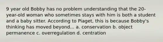 9 year old Bobby has no problem understanding that the 20-year-old woman who sometimes stays with him is both a student and a baby sitter. According to Piaget, this is because Bobby's thinking has moved beyond... a. conservation b. object permanence c. overregulation d. centration