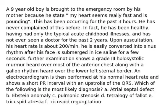 A 9 year old boy is brought to the emergency room by his mother because he state " my heart seems really fast and is pounding". This has been occurring for the past 3 hours. He has never complained of this before. In fact, he has been healthy, having had only the typical acute childhood illnesses, and has not even seen a doctor for the past 2 years. Upon auscultation, his heart rate is about 200/min. he is easily converted into sinus rhythm after his face is submerged in ice saline for a few seconds. further examination shows a grade III holosystolic murmur heard over most of the anterior chest along with a gallop rhythm heard over the lower left sternal border. An electrocardiogram is then performed at his normal heart rate and shows a short PR interval with an upstroke of the QRS. Which of the following is the most likely diagnosis? a. Atrial septal defect b. Ebstein anomaly c. pulmonic stenosis d. tetralogy of fallot e. tricuspid atresia f. tricuspid regurgitation