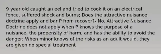 9 year old caught an eel and tried to cook it on an electrical fence, suffered shock and burns; Does the attractive nuisance doctrine apply and bar P from recover?- No. Attractive Nuisance Doctrine does not apply when P knows the purpose of a nuisance, the propensity of harm, and has the ability to avoid the danger; When minor knows of the risks as an adult would, they are given no special treatment