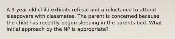 A 9 year old child exhibits refusal and a reluctance to attend sleepovers with classmates. The parent is concerned because the child has recently begun sleeping in the parents bed. What initial approach by the NP is appropriate?