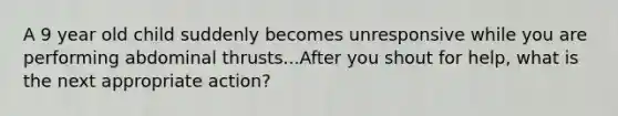 A 9 year old child suddenly becomes unresponsive while you are performing abdominal thrusts...After you shout for help, what is the next appropriate action?