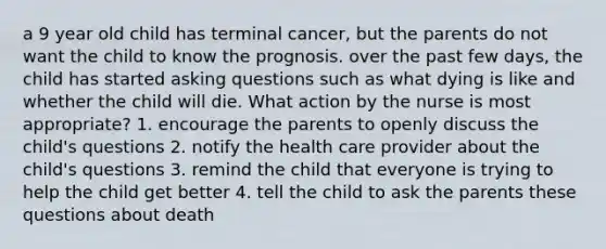 a 9 year old child has terminal cancer, but the parents do not want the child to know the prognosis. over the past few days, the child has started asking questions such as what dying is like and whether the child will die. What action by the nurse is most appropriate? 1. encourage the parents to openly discuss the child's questions 2. notify the health care provider about the child's questions 3. remind the child that everyone is trying to help the child get better 4. tell the child to ask the parents these questions about death