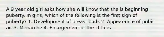 A 9 year old girl asks how she will know that she is beginning puberty. In girls, which of the following is the first sign of puberty? 1. Development of breast buds 2. Appearance of pubic air 3. Menarche 4. Enlargement of the clitoris