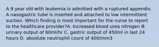 A 9 year old with leukemia is admitted with a ruptured appendix. A nasogastric tube is inserted and attached to low intermittent suction. Which finding is most important for the nurse to report to the healthcare provider?A. Increased blood urea nitrogen B. urinary output of 60ml/hr C. gastric output of 450ml in last 24 hours D. absolute neutrophil count of 400/mm3