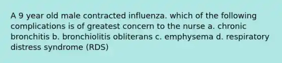 A 9 year old male contracted influenza. which of the following complications is of greatest concern to the nurse a. chronic bronchitis b. bronchiolitis obliterans c. emphysema d. respiratory distress syndrome (RDS)