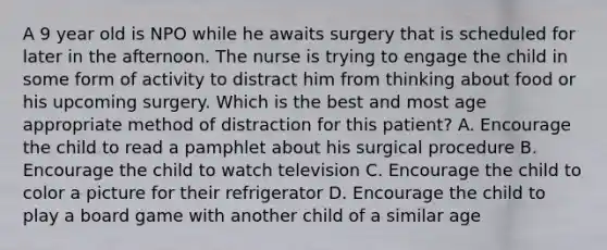 A 9 year old is NPO while he awaits surgery that is scheduled for later in the afternoon. The nurse is trying to engage the child in some form of activity to distract him from thinking about food or his upcoming surgery. Which is the best and most age appropriate method of distraction for this patient? A. Encourage the child to read a pamphlet about his surgical procedure B. Encourage the child to watch television C. Encourage the child to color a picture for their refrigerator D. Encourage the child to play a board game with another child of a similar age