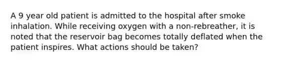 A 9 year old patient is admitted to the hospital after smoke inhalation. While receiving oxygen with a non-rebreather, it is noted that the reservoir bag becomes totally deflated when the patient inspires. What actions should be taken?