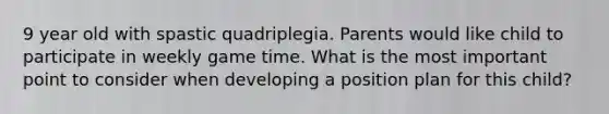 9 year old with spastic quadriplegia. Parents would like child to participate in weekly game time. What is the most important point to consider when developing a position plan for this child?