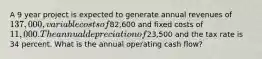 A 9 year project is expected to generate annual revenues of 137,000, variable costs of82,600 and fixed costs of 11,000. The annual depreciation of23,500 and the tax rate is 34 percent. What is the annual operating cash flow?