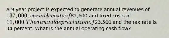 A 9 year project is expected to generate annual revenues of 137,000, variable costs of82,600 and fixed costs of 11,000. The annual depreciation of23,500 and the tax rate is 34 percent. What is the annual operating cash flow?