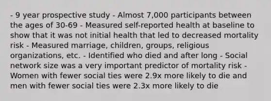 - 9 year prospective study - Almost 7,000 participants between the ages of 30-69 - Measured self-reported health at baseline to show that it was not initial health that led to decreased mortality risk - Measured marriage, children, groups, religious organizations, etc. - Identified who died and after long - Social network size was a very important predictor of mortality risk - Women with fewer social ties were 2.9x more likely to die and men with fewer social ties were 2.3x more likely to die