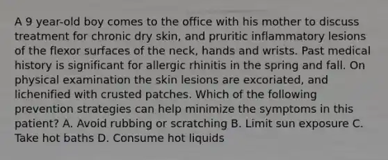 A 9 year-old boy comes to the office with his mother to discuss treatment for chronic dry skin, and pruritic inflammatory lesions of the flexor surfaces of the neck, hands and wrists. Past medical history is significant for allergic rhinitis in the spring and fall. On physical examination the skin lesions are excoriated, and lichenified with crusted patches. Which of the following prevention strategies can help minimize the symptoms in this patient? A. Avoid rubbing or scratching B. Limit sun exposure C. Take hot baths D. Consume hot liquids