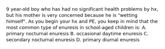 9 year-old boy who has had no significant health problems by hx, but his mother is very concerned because he is "wetting himself". As you begin your hx and PE, you keep in mind that the most common type of enuresis in school-aged children is: A. primary nocturnal enuresis B. occasional daytime enuresis C. secondary nocturnal enuresis D. primary diurnal enuresis