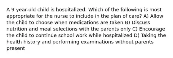 A 9 year-old child is hospitalized. Which of the following is most appropriate for the nurse to include in the plan of care? A) Allow the child to choose when medications are taken B) Discuss nutrition and meal selections with the parents only C) Encourage the child to continue school work while hospitalized D) Taking the health history and performing examinations without parents present