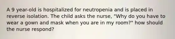 A 9 year-old is hospitalized for neutropenia and is placed in reverse isolation. The child asks the nurse, "Why do you have to wear a gown and mask when you are in my room?" how should the nurse respond?