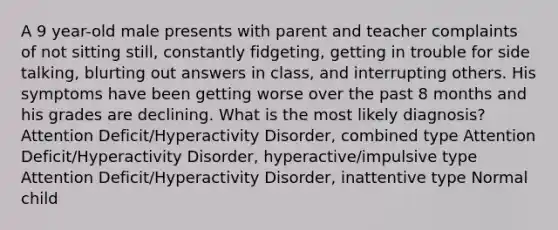 A 9 year-old male presents with parent and teacher complaints of not sitting still, constantly fidgeting, getting in trouble for side talking, blurting out answers in class, and interrupting others. His symptoms have been getting worse over the past 8 months and his grades are declining. What is the most likely diagnosis? Attention Deficit/Hyperactivity Disorder, combined type Attention Deficit/Hyperactivity Disorder, hyperactive/impulsive type Attention Deficit/Hyperactivity Disorder, inattentive type Normal child