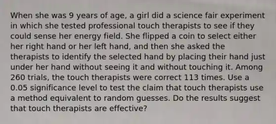 When she was 9 years of​ age, a girl did a science fair experiment in which she tested professional touch therapists to see if they could sense her energy field. She flipped a coin to select either her right hand or her left​ hand, and then she asked the therapists to identify the selected hand by placing their hand just under her hand without seeing it and without touching it. Among 260 ​trials, the touch therapists were correct 113 times. Use a 0.05 significance level to test the claim that touch therapists use a method equivalent to random guesses. Do the results suggest that touch therapists are​ effective?