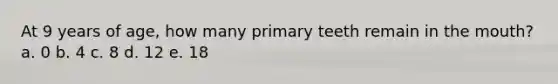 At 9 years of age, how many primary teeth remain in the mouth? a. 0 b. 4 c. 8 d. 12 e. 18