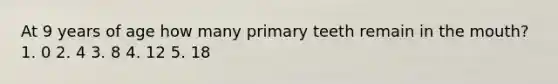 At 9 years of age how many primary teeth remain in the mouth? 1. 0 2. 4 3. 8 4. 12 5. 18