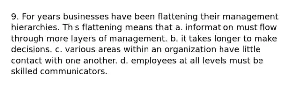 9. For years businesses have been flattening their management hierarchies. This flattening means that a. information must flow through more layers of management. b. it takes longer to make decisions. c. various areas within an organization have little contact with one another. d. employees at all levels must be skilled communicators.