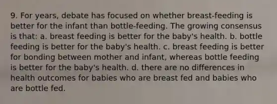 9. For years, debate has focused on whether breast-feeding is better for the infant than bottle-feeding. The growing consensus is that: a. breast feeding is better for the baby's health. b. bottle feeding is better for the baby's health. c. breast feeding is better for bonding between mother and infant, whereas bottle feeding is better for the baby's health. d. there are no differences in health outcomes for babies who are breast fed and babies who are bottle fed.