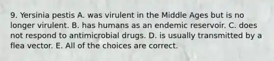 9. Yersinia pestis A. was virulent in the Middle Ages but is no longer virulent. B. has humans as an endemic reservoir. C. does not respond to antimicrobial drugs. D. is usually transmitted by a flea vector. E. All of the choices are correct.