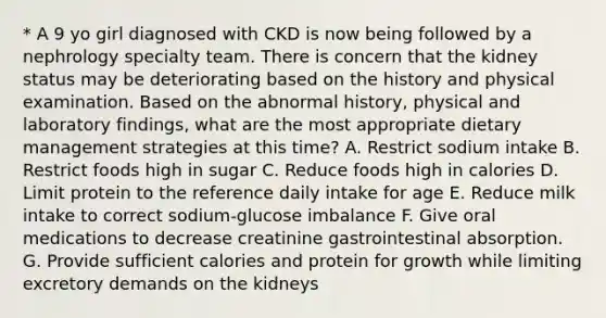 * A 9 yo girl diagnosed with CKD is now being followed by a nephrology specialty team. There is concern that the kidney status may be deteriorating based on the history and physical examination. Based on the abnormal history, physical and laboratory findings, what are the most appropriate dietary management strategies at this time? A. Restrict sodium intake B. Restrict foods high in sugar C. Reduce foods high in calories D. Limit protein to the reference daily intake for age E. Reduce milk intake to correct sodium-glucose imbalance F. Give oral medications to decrease creatinine gastrointestinal absorption. G. Provide sufficient calories and protein for growth while limiting excretory demands on the kidneys