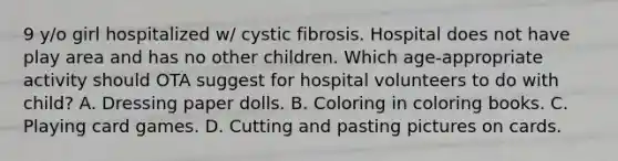 9 y/o girl hospitalized w/ cystic fibrosis. Hospital does not have play area and has no other children. Which age-appropriate activity should OTA suggest for hospital volunteers to do with child? A. Dressing paper dolls. B. Coloring in coloring books. C. Playing card games. D. Cutting and pasting pictures on cards.