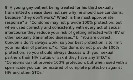 9. A young gay patient being treated for his third sexually transmitted disease does not see why he should use condoms, because "they don't work." Which is the most appropriate response? a. "Condoms may not provide 100% protection, but when used correctly and consistently with every act of sexual intercourse they reduce your risk of getting infected with HIV or other sexually transmitted diseases." b. "You are correct. Condoms don't always work, so your best protection is to limit your number of partners." c. "Condoms do not provide 100% protection, so you should always discuss with your sexual partners their HIV status or ask if they have any STD." d. "Condoms do not provide 100% protection, but when used with a spermicide you can be assured of complete protection against HIV and other STDs."