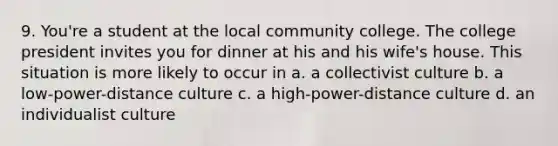 9. You're a student at the local community college. The college president invites you for dinner at his and his wife's house. This situation is more likely to occur in a. a collectivist culture b. a low-power-distance culture c. a high-power-distance culture d. an individualist culture