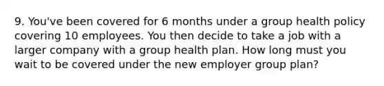 9. You've been covered for 6 months under a group health policy covering 10 employees. You then decide to take a job with a larger company with a group health plan. How long must you wait to be covered under the new employer group plan?