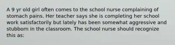 A 9 yr old girl often comes to the school nurse complaining of stomach pains. Her teacher says she is completing her school work satisfactorily but lately has been somewhat aggressive and stubborn in the classroom. The school nurse should recognize this as: