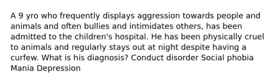 A 9 yro who frequently displays aggression towards people and animals and often bullies and intimidates others, has been admitted to the children's hospital. He has been physically cruel to animals and regularly stays out at night despite having a curfew. What is his diagnosis? Conduct disorder Social phobia Mania Depression